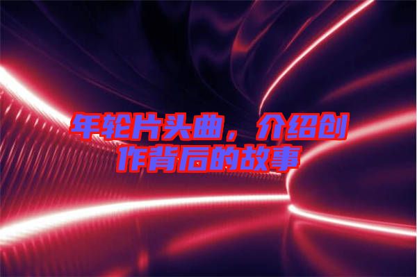 年輪片頭曲，介紹創(chuàng)作背后的故事