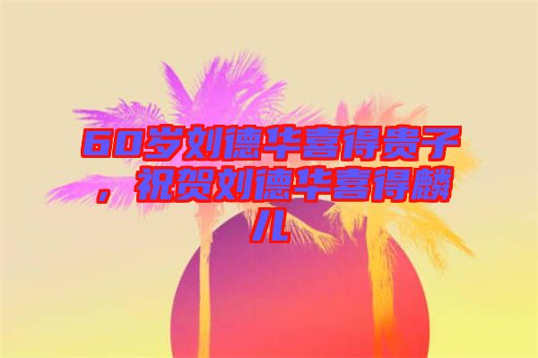 60歲劉德華喜得貴子，祝賀劉德華喜得麟兒