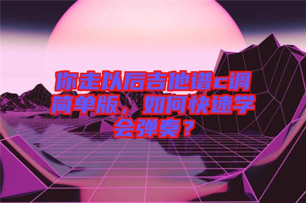 你走以后吉他譜c調(diào)簡單版，如何快速學(xué)會(huì)彈奏？