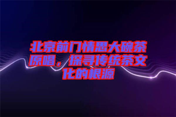 北京前門情思大碗茶原唱，探尋傳統(tǒng)茶文化的根源