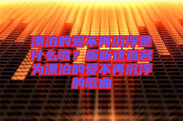 漂泊的愛不再沉浮是什么歌？聽聽這首名為漂泊的愛不再沉浮的歌曲