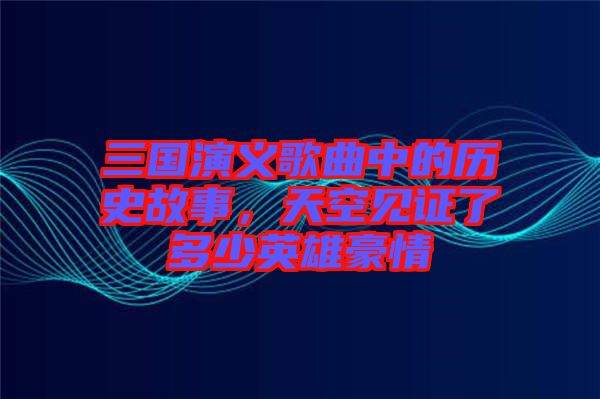 三國演義歌曲中的歷史故事，天空見證了多少英雄豪情