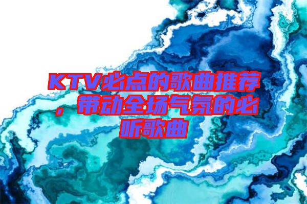 KTV必點(diǎn)的歌曲推薦，帶動(dòng)全場(chǎng)氣氛的必聽(tīng)歌曲