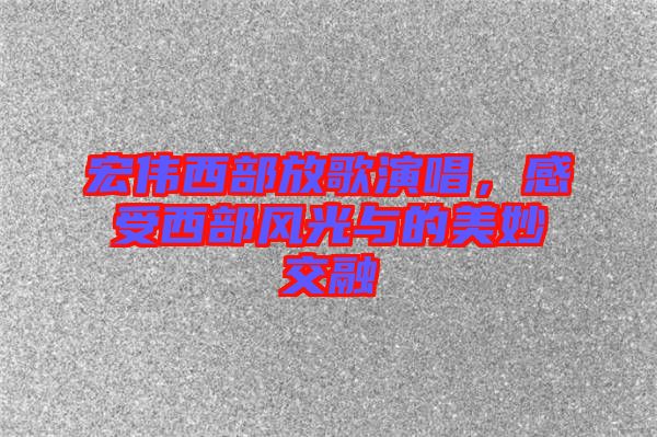宏偉西部放歌演唱，感受西部風光與的美妙交融