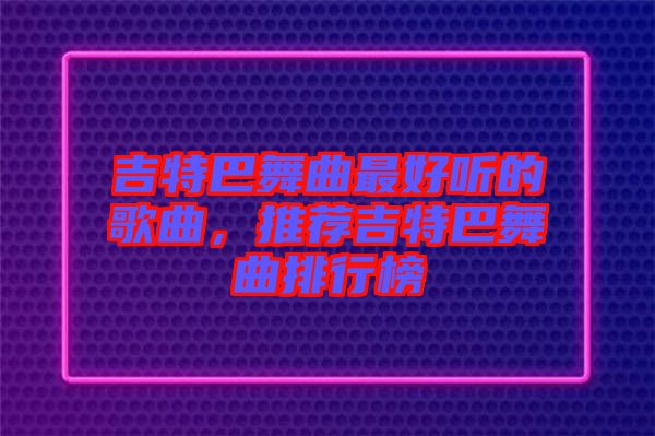吉特巴舞曲最好聽(tīng)的歌曲，推薦吉特巴舞曲排行榜