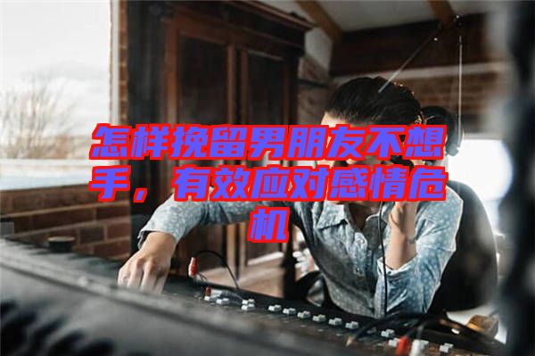 怎樣挽留男朋友不想手，有效應(yīng)對感情危機