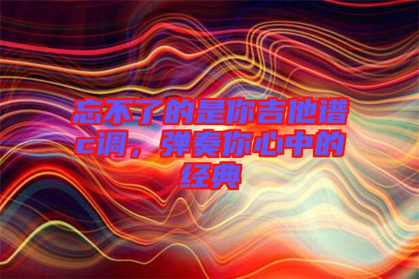 忘不了的是你吉他譜c調(diào)，彈奏你心中的經(jīng)典