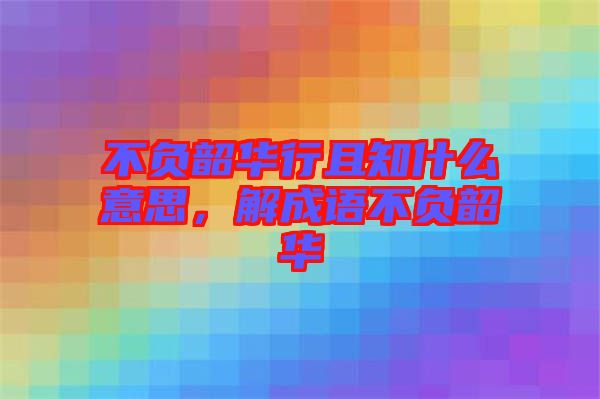 不負(fù)韶華行且知什么意思，解成語不負(fù)韶華