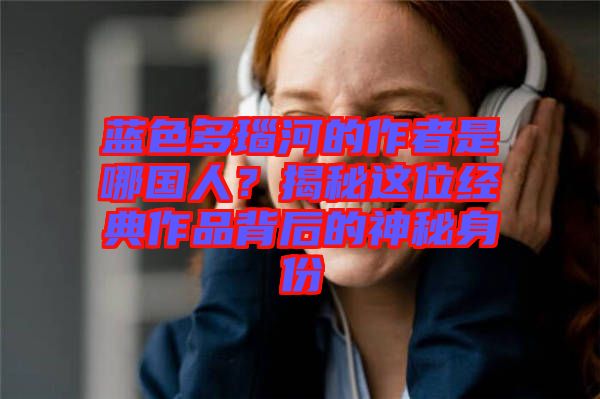 藍色多瑙河的作者是哪國人？揭秘這位經(jīng)典作品背后的神秘身份
