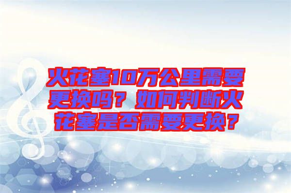 火花塞10萬公里需要更換嗎？如何判斷火花塞是否需要更換？
