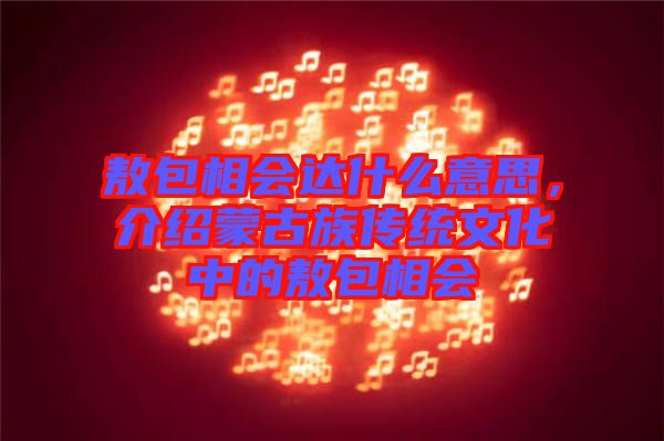敖包相會(huì)達(dá)什么意思，介紹蒙古族傳統(tǒng)文化中的敖包相會(huì)