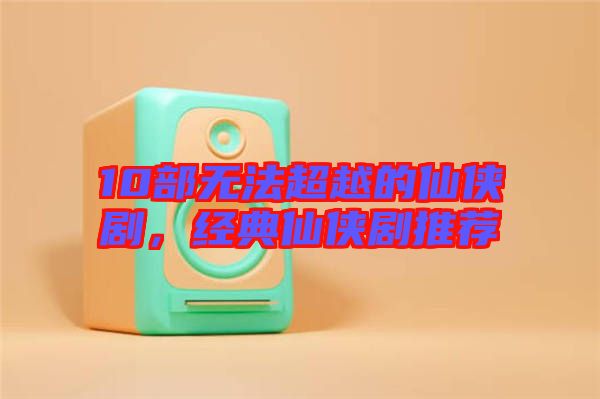 10部無(wú)法超越的仙俠劇，經(jīng)典仙俠劇推薦