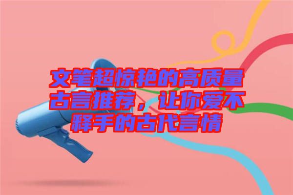 文筆超驚艷的高質(zhì)量古言推薦，讓你愛不釋手的古代言情