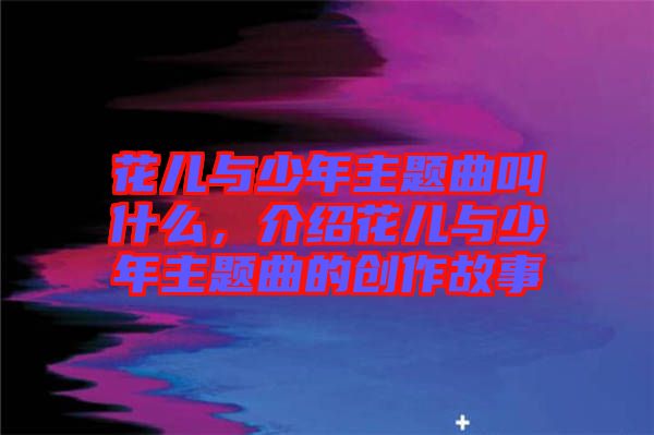 花兒與少年主題曲叫什么，介紹花兒與少年主題曲的創(chuàng)作故事
