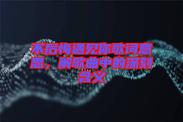 不后悔遇見你歌詞意思，解歌曲中的深刻含義