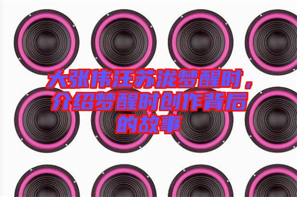 大張偉汪蘇瀧夢醒時，介紹夢醒時創(chuàng)作背后的故事