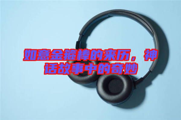 如意金箍棒的來歷，神話故事中的奇妙