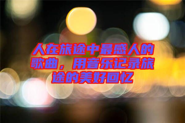 人在旅途中最感人的歌曲，用音樂記錄旅途的美好回憶