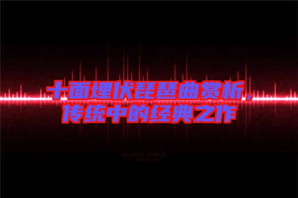 十面埋伏琵琶曲賞析，傳統(tǒng)中的經(jīng)典之作