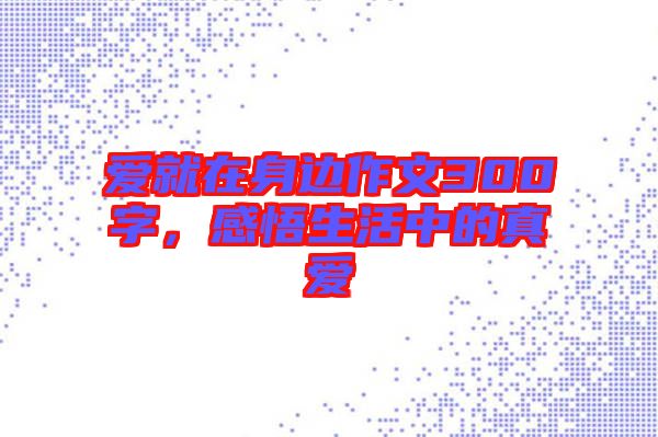 愛就在身邊作文300字，感悟生活中的真愛