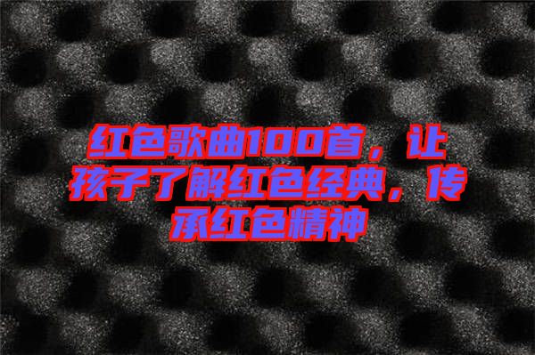 紅色歌曲100首，讓孩子了解紅色經(jīng)典，傳承紅色精神