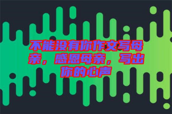 不能沒有你作文寫母親，感恩母親，寫出你的心聲