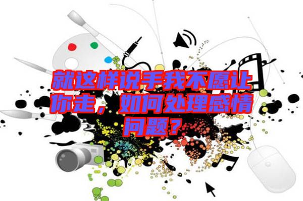 就這樣說(shuō)手我不愿讓你走，如何處理感情問(wèn)題？