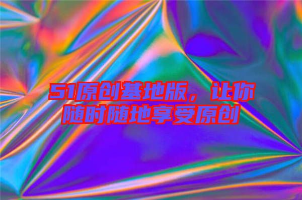 51原創(chuàng)基地版，讓你隨時隨地享受原創(chuàng)