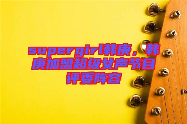 supergirl韓庚，韓庚加盟超級(jí)女聲節(jié)目評(píng)委陣容