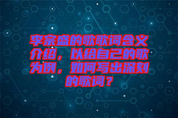 李宗盛的歌歌詞含義介紹，以給自己的歌為例，如何寫出深刻的歌詞？