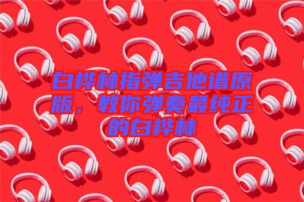 白樺林指彈吉他譜原版，教你彈奏最純正的白樺林