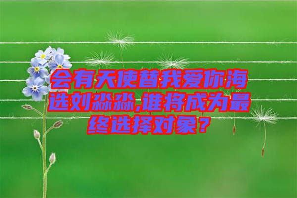 會(huì)有天使替我愛你海選劉淼淼,誰將成為最終選擇對(duì)象？
