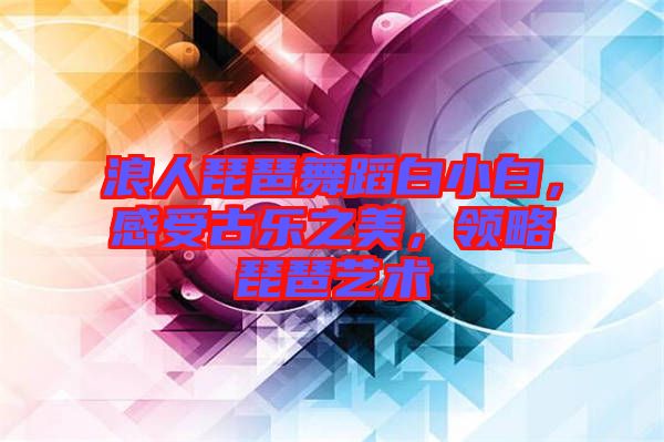 浪人琵琶舞蹈白小白，感受古樂之美，領(lǐng)略琵琶藝術(shù)