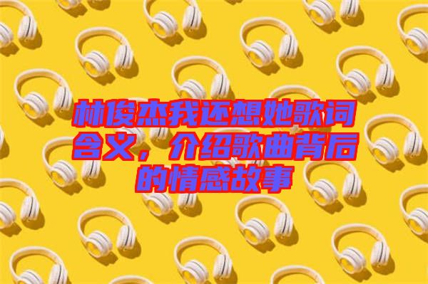 林俊杰我還想她歌詞含義，介紹歌曲背后的情感故事