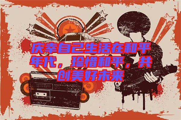 慶幸自己生活在和平年代，珍惜和平，共創(chuàng)美好未來
