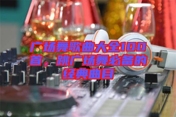 廣場(chǎng)舞歌曲大全100首，跳廣場(chǎng)舞必備的經(jīng)典曲目