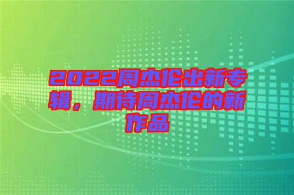2022周杰倫出新專輯，期待周杰倫的新作品