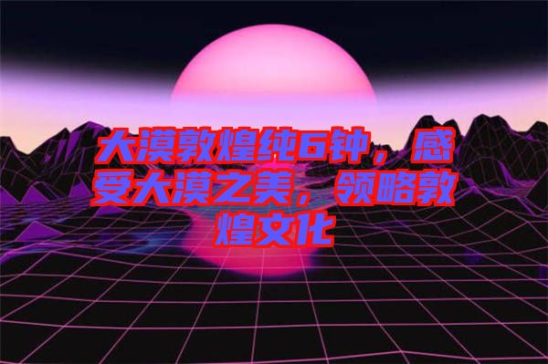 大漠敦煌純6鐘，感受大漠之美，領略敦煌文化