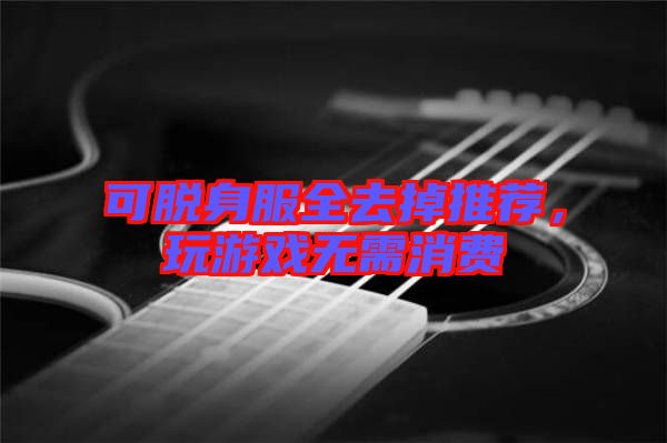 可脫身服全去掉推薦，玩游戲無需消費(fèi)