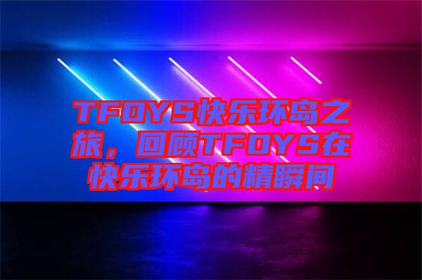 TFOYS快樂環(huán)島之旅，回顧TFOYS在快樂環(huán)島的精瞬間