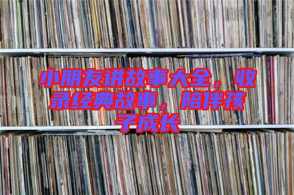 小朋友講故事大全，收錄經(jīng)典故事，陪伴孩子成長