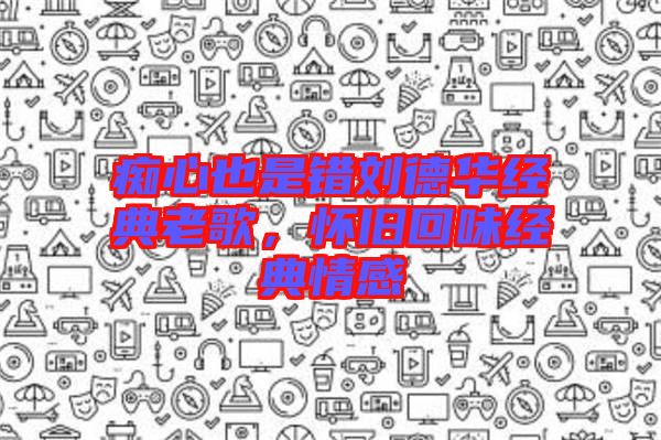 癡心也是錯劉德華經(jīng)典老歌，懷舊回味經(jīng)典情感