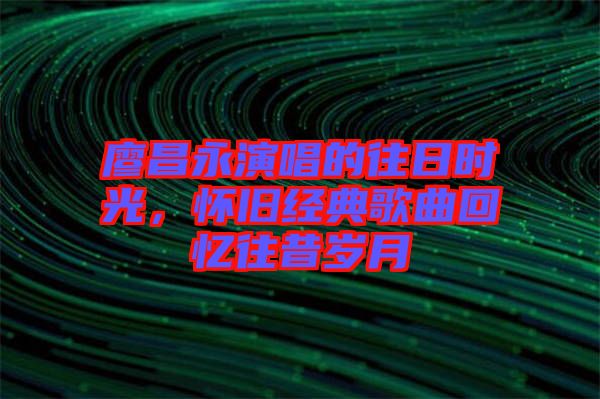 廖昌永演唱的往日時(shí)光，懷舊經(jīng)典歌曲回憶往昔歲月