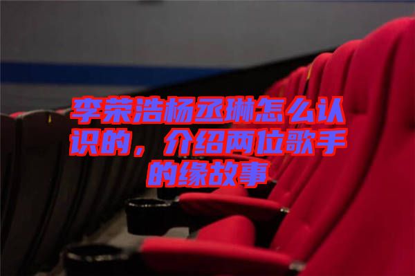 李榮浩楊丞琳怎么認識的，介紹兩位歌手的緣故事