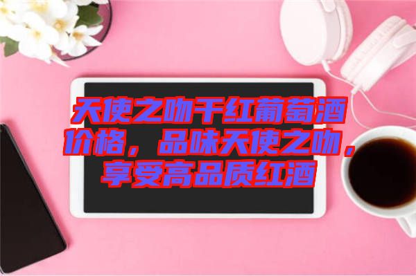 天使之吻干紅葡萄酒價格，品味天使之吻，享受高品質(zhì)紅酒