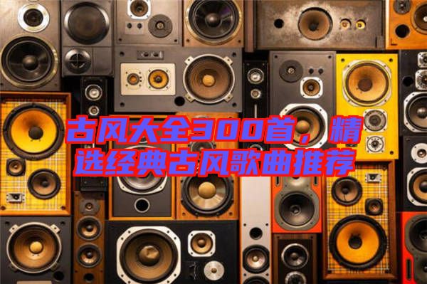 古風(fēng)大全300首，精選經(jīng)典古風(fēng)歌曲推薦