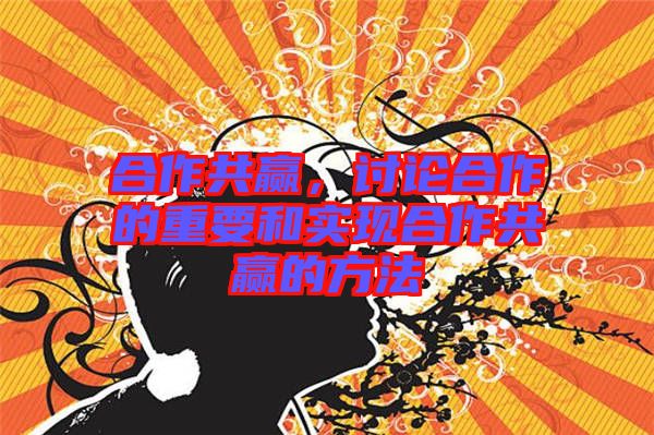 合作共贏，討論合作的重要和實現(xiàn)合作共贏的方法