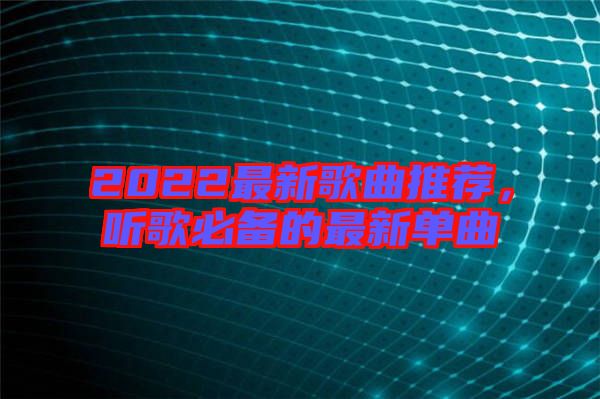 2022最新歌曲推薦，聽歌必備的最新單曲