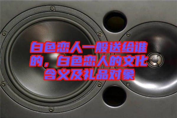 白色戀人一般送給誰(shuí)的，白色戀人的文化含義及禮品對(duì)象