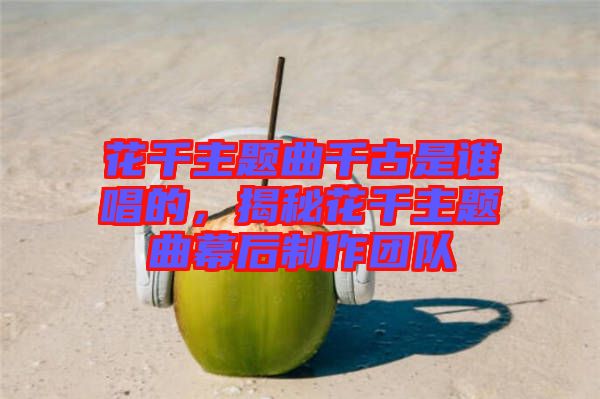 花千主題曲千古是誰唱的，揭秘花千主題曲幕后制作團(tuán)隊(duì)